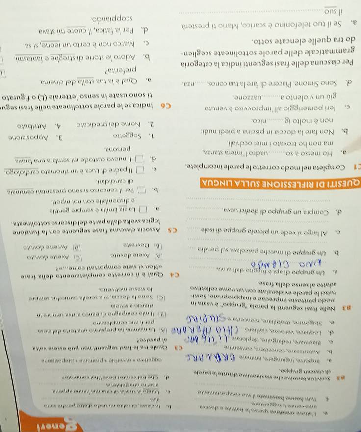 eneri
e. L'attore scordové spesso le battuté e doveva b. In classe, di solito mi siedo dietro perché sono
intervenire il suggeritore
alto
E  Tutti hønno bíosímato il suo comportamento e. Lungo la strada di casa mía hanno appena
aperto una gelatería
β2  Scriví un termine che sía sinonimo di tutte le parole d. Che bel vestito! Dove I'hat comprato?
di cíascun gruppo.
a. Imporre, inglungere, íntimare aggettivo « avverbie « pronome « preposizione
b. Autorizzare, concédère, consentire C3 Quale tra le frasi seguenti non può essere volta
e. Biasimare, redarguire, deplorare al passivo?
d. Loquace, verboso, ciarlíero A La mamma ha preparato una torta deliziosa
e. Sbigottire, strabiliare, sconcertare
per il mio compleanno.
B] Il mío compagno di banco arriva sempre in
3 Nelle frasí seguenti la parola ''gruppo'' é usata in
ritardo a scuola
modo piuttosto impreciso e inappropríato. Sosti- [C Sotto la doccía, mía sorella canticchía sempre
tuísci le parole evidenziate con un nome collettivo lo stesso motivetto.
adatto al senso della frase.
a. Un gruppo di apj è fuggito dall'arnia._ C4 Qual è il corretto completamento della frase
_
«Non vi siete comportati come...»?
_
b.Un gruppo di mucche pascolava sul pendio _[A] Avete dovuto CAveste dovuto
[B] Dovreste [D] Avreste dovuto
c. Al largo si vede un píccolo gruppo dí ísole _CS Associa ciascuna frase seguente con la funzione
_logica svolta dalla parte del discorso sottolineata.
d. Compra un gruppo di dodici uova_ La zia Emilia è sempre gentile
a. □□
_e disponibile con noi nipoti.
b. Per il concorso si sono presentati centinaia
QUESITI DI RIFLESSIONE SULLA LINGUA di candidati.
1 Completa nel modo corretto le parole incomplete. c. Il padre di Luca è un rinomato cardiologo.
d. Il nuovo custode mi sembra una brava
a. Ho messo a so.........uadro l'intera stanza,
ma non ho trovato i miei occhiali. persona.
b. Non fare la doccia in piscina a piedi nudi: 1. Soggetto 3. Apposizione
non è molto ig nico. 2. Nome del predicato 4. Attributo
c. leri pomeriggio all'improvviso è venuto C6 Indica se le parole sottolineate nelle frasi segue
giù un violento a... uazzone ti sono usate in senso letterale (L) o figurato
d. Sono Simone. Piacere di fare la tua conos......nza. a. Qual è la tua stella del cinema
Per ciascuna delle frasi seguenti indica la categoria preferita?
grammaticale delle parole sottolineate sceglien- b. Adoro le storie di streghe e fantasmi.
do tra quelle elencate sotto. c. Marco non è certo un leone, si sa.
a. Se il tuo telefonino è scarico, Mario ti presterà d. Per la fatica, il cuore mi stava
il suo_ scoppiando.