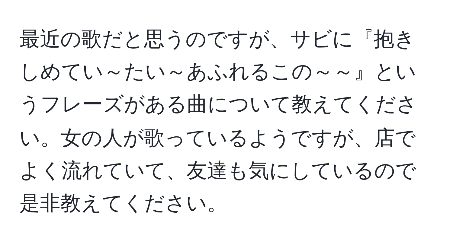 最近の歌だと思うのですが、サビに『抱きしめてい～たい～あふれるこの～～』というフレーズがある曲について教えてください。女の人が歌っているようですが、店でよく流れていて、友達も気にしているので是非教えてください。