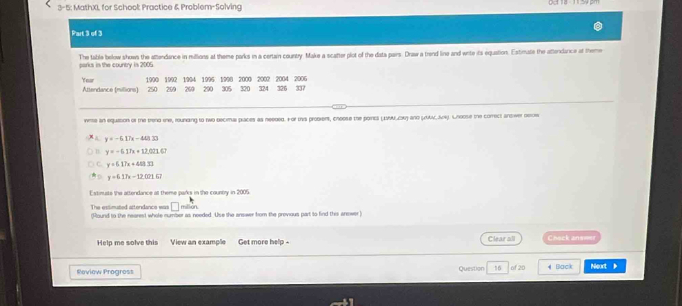3-5: MathXL for School: Practice & Problem-Solving
Part 3 of 3
The table below shows the attendance in millions at theme parks in a certain country. Make a scatter plot of the data pairs. Draw a trend line and write its equation. Estimate the attendance at theme
parks in the country in 2005
Year 1990 1992 1994 1996 1998 2000 2002 2004 2006
Attendance (millions) 250 269 269 290 305 320 324 326 337
write an equation of the trend ine, rounding to two decimal piaces as neeged. or this probiem, choose the points (1AM, 40) and (ZUUZ, 364). Choose the correct answer below
y=-6.17x-448.33
y=-6.17x+12,021.67
C. y=6.17x+4approx 33
y=6.17x-12.021.67
Estimats the attendance at theme parks in the country in 2005.
The estimated attendance was million.
(Round to the nearest whole number as needed. Use the answer from the previous part to find this answer.)
Help me solve this View an example Get more help Clear all Chock answer
Review Progress Question 16 of 20 4 Back Next ▶