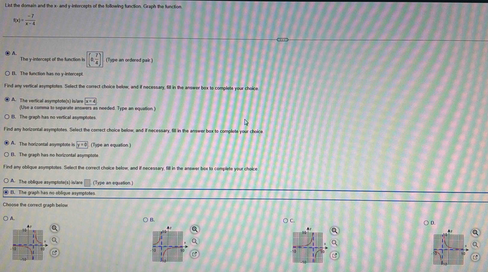 List the domain and the x - and y-intercepts of the following function. Graph the function.
f(x)= (-7)/x-4 
) A.
The y-intercept of the function is (0, 7/4 ) (Type an ordered pair.)
B. The function has no y-intercept.
Find any vertical asymptotes. Select the correct choice below, and if necessary, fill in the answer box to complete your choice.
A. The vertical asymptote(s) is/are boxed x=4
(Use a comma to separate answers as needed. Type an equation.)
B. The graph has no vertical asymptotes
Find any horizontal asymptotes. Select the correct choice below, and if necessary, fill in the answer box to complete your choice
A. The horizontal asymptote is y=0 (Type an equation.)
B. The graph has no horizontal asymptote.
Find any oblique asymptotes. Select the correct choice below, and if necessary, fill in the answer box to complete your choice
A. The oblique asymptote(s) is/are (Type an equation.)
B. The graph has no oblique asymptotes
Choose the correct graph below
A.
B.
C.
D.