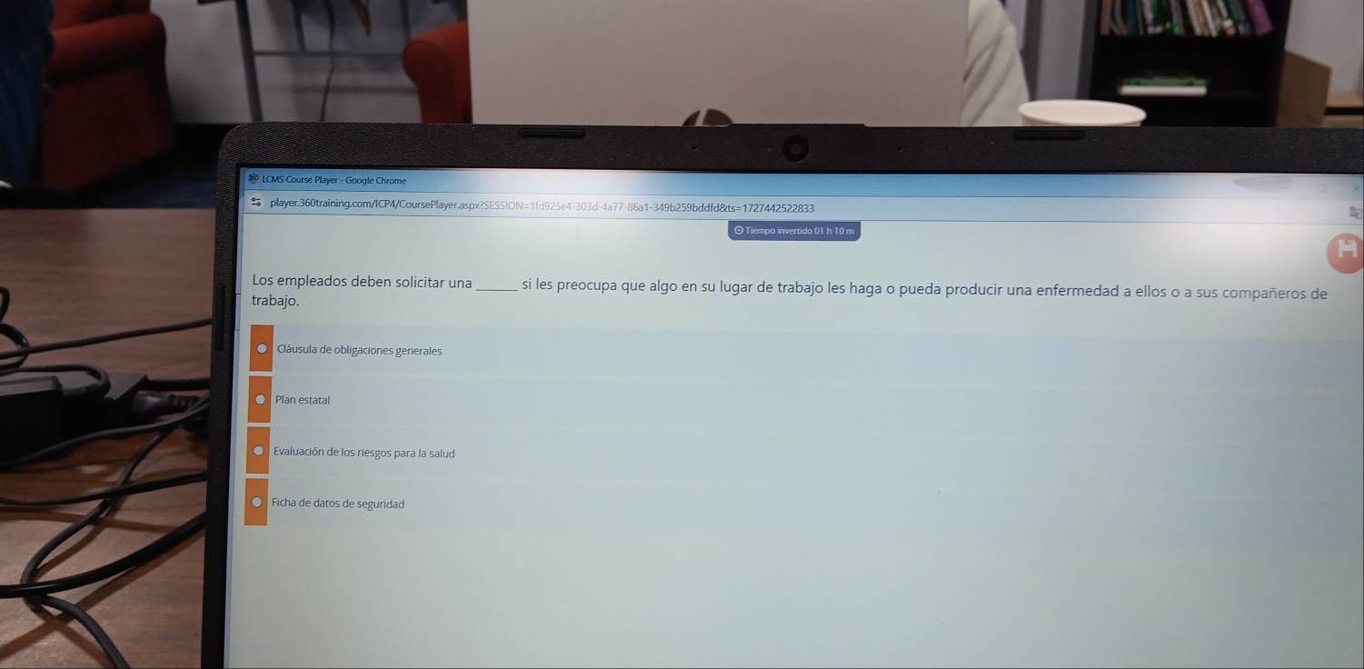 LCMS Course Player - Google Chrome 
player.360training.com/ICP4/CoursePlayer.aspx?SESSION=1fd925e4-303d-4a77-86a1-349b259bddfd&ts=1727442522833 
⊙ Tiempo invertido 01 h 10 m 
Los empleados deben solicitar una_ si les preocupa que algo en su lugar de trabajo les haga o pueda producir una enfermedad a ellos o a sus compañeros de 
trabajo. 
Clâáusula de obligaciones generales 
. Plan estatal 
Evaluación de los riesgos para la salud 
○ Ficha de datos de seguridad