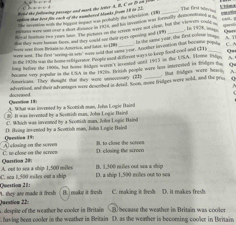 A. a-b-c-c-d
C. b-a-e-c-d
Read the following passage and mark the letter A, B, C or D on yuu
. The first televised
option that best fits each of the numbered blanks from 18 to 22. Ultima
cast， g
The invention with the biggest impact was probably the television. (18)
pictures were sent over a short distance in 1924, and his invention was formally demonstrated at the emotio
. In 1928, images Ques
Royal Institute two years later. The pictures on the screen were not clear, but the viewers could see questi
that they were human faces, and they could see their eyes opening and (19)_
were sent from Britain to America, and later, to (20) . In the same year, the first colour images A. T
were sent. The first ‘seeing-in sets’ were sold that same year. Another invention that became popular C.A
in the 1920s was the home refrigerator. People used different ways to keep food cool and (21)_
Que
long before the 1900s, but home fridges weren’t invented until 1913 in the USA. Home fridges A. 
became very popular in the USA in the 1920s. British people were less interested in fridges tha Qu
Americans. They thought that they were unnecessary (22) . But fridges were heavily A.
advertised, and their advantages were described in detail. Soon, more fridges were sold, and the price Q
A
decreased.
(
Question 18:
A. What was invented by a Scottish man, John Logie Baird
B. It was invented by a Scottish man, John Logie Baird
C. Which was invented by a Scottish man, John Logie Baird
D. Being invented by a Scottish man, John Logie Baird
Question 19:
A) closing on the screen B. to close the screen
C. to close on the screen D. closing the screen
Question 20:
A. out to sea a ship 1,500 miles B. 1,500 miles out sea a ship
C. sea 1,500 miles out a ship D. a ship 1,500 miles out to sea
Question 21:
A. they are made it fresh B. make it fresh C. making it fresh D. it makes fresh
Question 22:
A. despite of the weather be cooler in Britain B because the weather in Britain was cooler
. having been cooler in the weather in Britain D. as the weather is becoming cooler in Britain