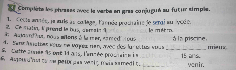 Complète les phrases avec le verbe en gras conjugué au futur simple. 
1. Cette année, je suis au collège, l'année prochaine je terai au lycée. 
2. Ce matin, il prend le bus, demain il _le métro. 
3: Aujourd’hui, nous allons à la mer, samedi nous _à la piscine. 
4. Sans lunettes vous ne voyez rien, avec des lunettes vous _mieux. 
5. Cette année ils ont 14 ans, l’année prochaine ils _ 15 ans. 
6. Aujourd’hui tu ne peux pas venir, mais samedi tu _venir.