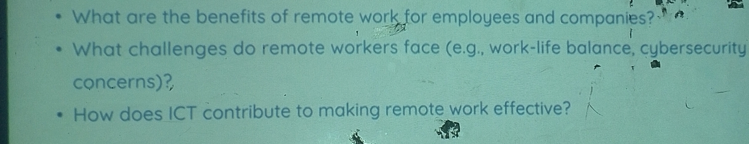 What are the benefits of remote work for employees and companies? 
What challenges do remote workers face (e.g., work-life balance, cybersecurity 
concerns)? 
How does ICT contribute to making remote work effective?