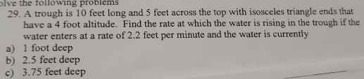 wing pro b l e ms
29. A trough is 10 feet long and 5 feet across the top with isosceles triangle ends that
have a 4 foot altitude. Find the rate at which the water is rising in the trough if the
water enters at a rate of 2.2 feet per minute and the water is currently
a) 1 foot deep
b) 2.5 feet deep
c) 3.75 feet deep