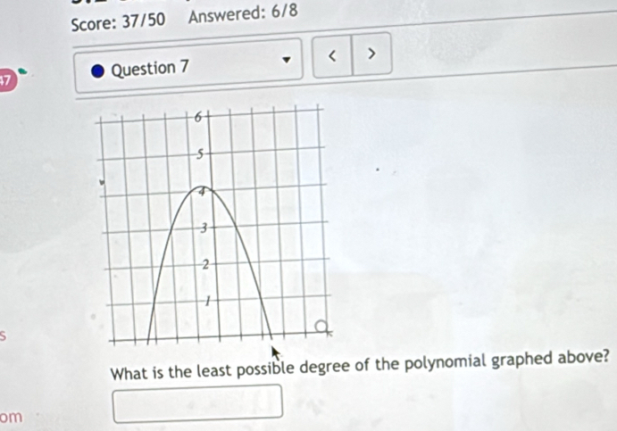 Score: 37/50 Answered: 6/8 
< > 
47 Question 7 
S 
What is the least possible degree of the polynomial graphed above? 
om