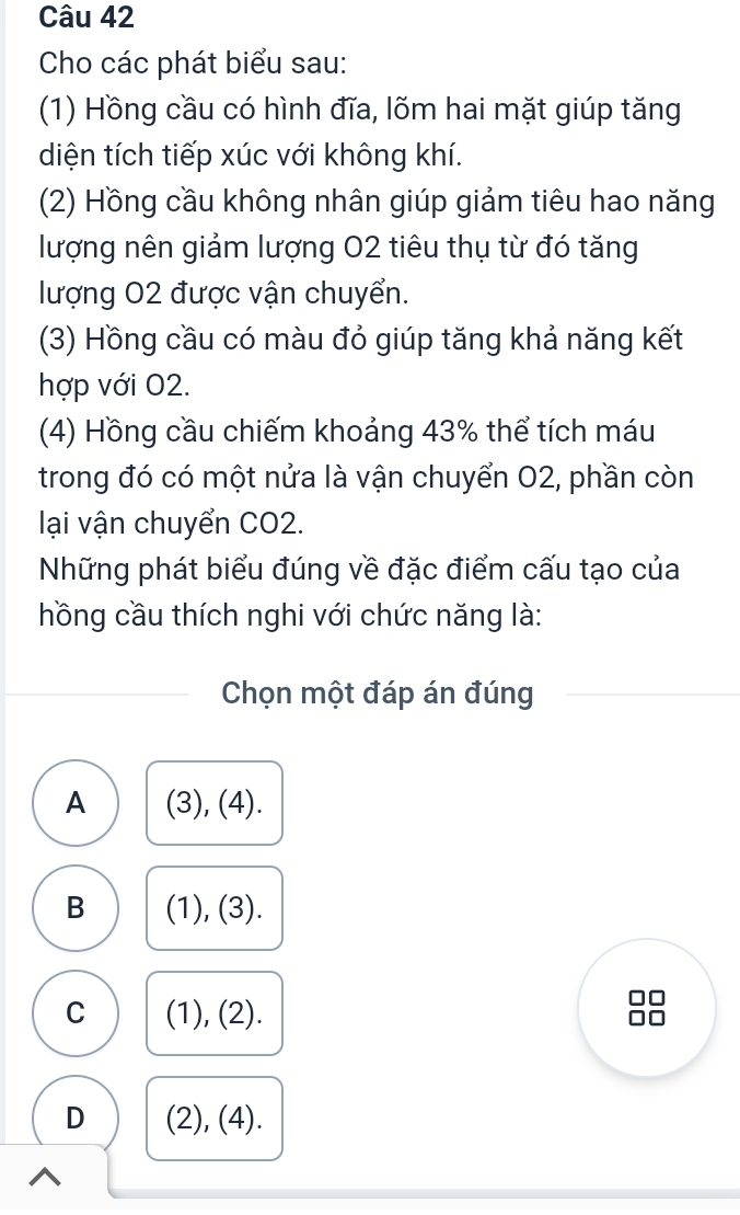 Cho các phát biểu sau:
(1) Hồng cầu có hình đĩa, lõm hai mặt giúp tăng
diện tích tiếp xúc với không khí.
(2) Hồng cầu không nhân giúp giảm tiêu hao năng
lượng nên giảm lượng 02 tiêu thụ từ đó tăng
lượng 02 được vận chuyển.
(3) Hồng cầu có màu đỏ giúp tăng khả năng kết
hợp với 02.
(4) Hồng cầu chiếm khoảng 43% thể tích máu
trong đó có một nửa là vận chuyển 02, phần còn
lại vận chuyển CO2.
Những phát biểu đúng về đặc điểm cấu tạo của
hồng cầu thích nghi với chức năng là:
Chọn một đáp án đúng
A (3), (4).
B (1), (3).
C (1), (2).
I
D (2), (4).