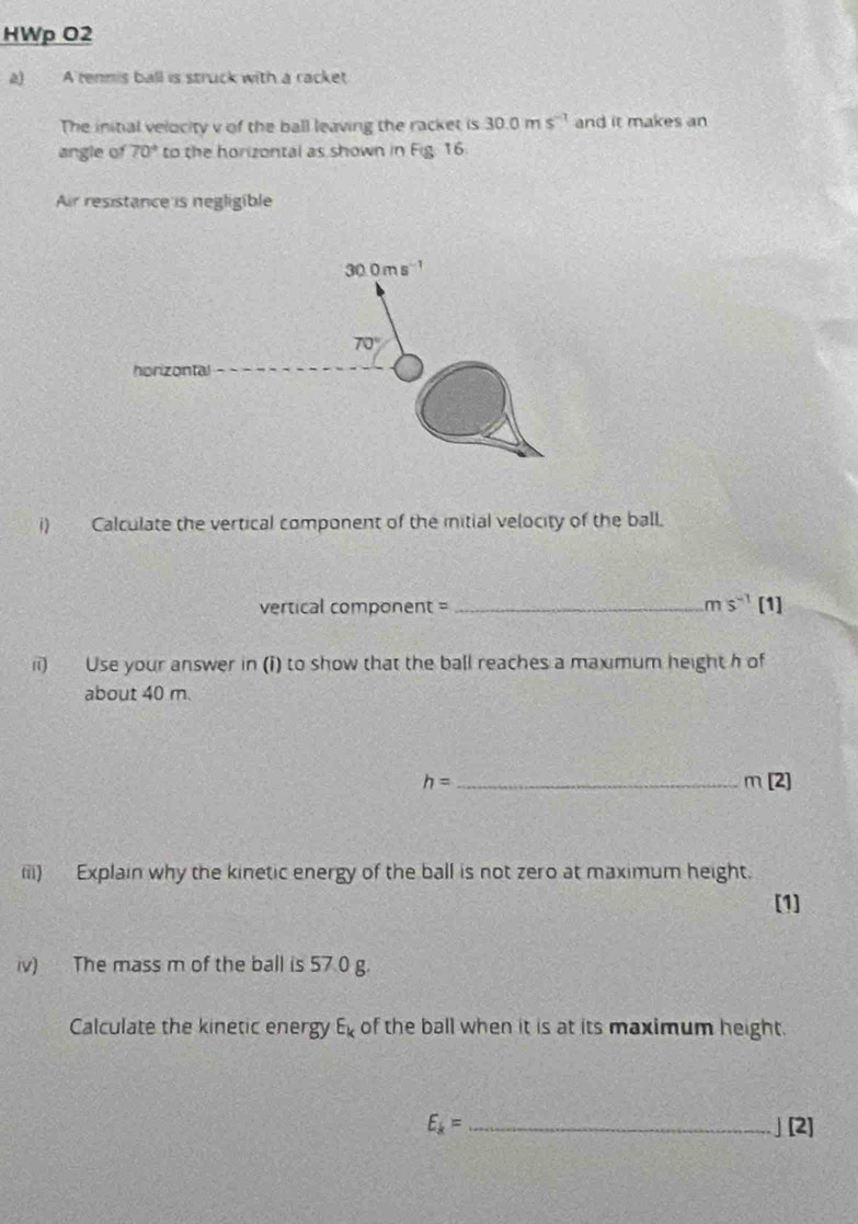 HWp O2
a) A tennis ball is struck with a racket
The initial velocity v of the ball leaving the racket is 30.0ms^(-1) and it makes an
angle of 70° to the horizontal as shown in Fig. 16
Air resistance is negligible
i) Calculate the vertical component of the mitial velocity of the ball.
vertical component = _ ms^(-1)[1]
ii) Use your answer in (i) to show that the ball reaches a maximum height h of
about 40 m.
h= _
m[2]
(ii) Explain why the kinetic energy of the ball is not zero at maximum height.
[1]
iv) The mass m of the ball is 57.0 g.
Calculate the kinetic energy E_k of the ball when it is at its maximum height.
E_k= _」 [2]