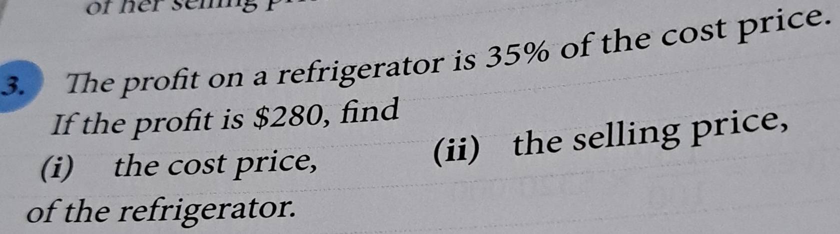 or her seming 
3. The profit on a refrigerator is 35% of the cost price. 
If the profit is $280, find 
(i) the cost price, 
(ii) the selling price, 
of the refrigerator.