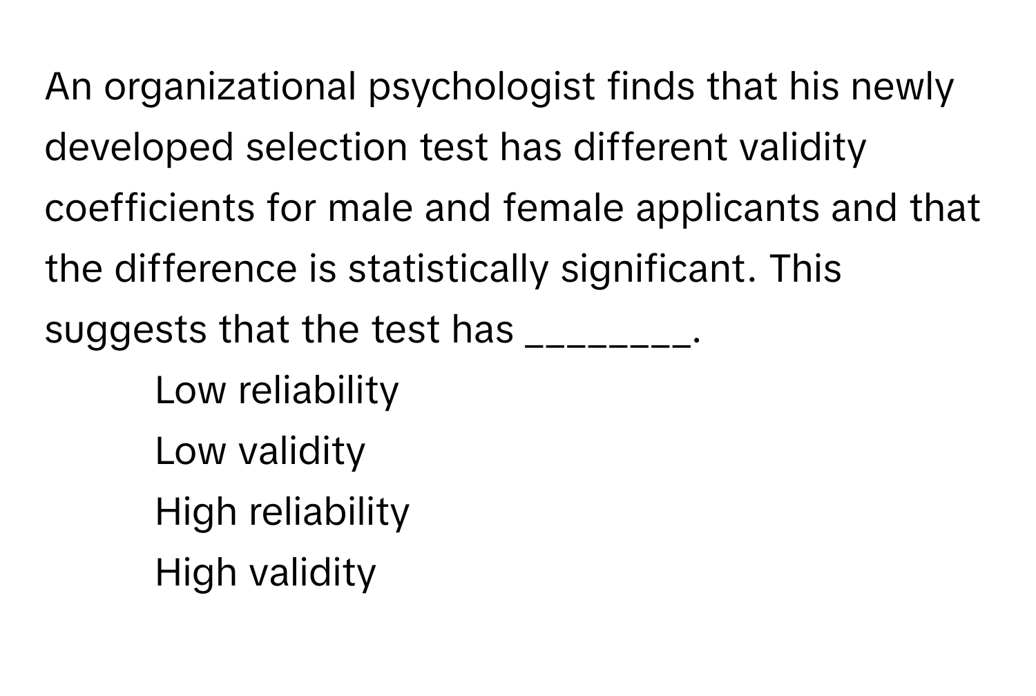 An organizational psychologist finds that his newly developed selection test has different validity coefficients for male and female applicants and that the difference is statistically significant. This suggests that the test has ________.

1) Low reliability 
2) Low validity 
3) High reliability 
4) High validity