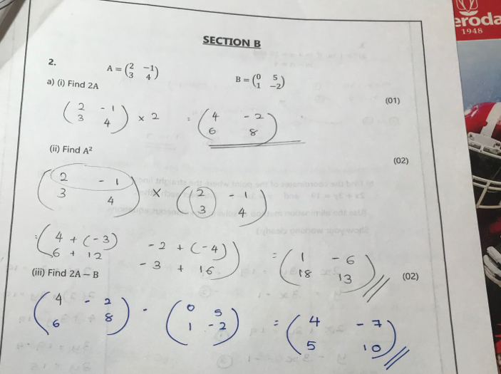 eroda 
1948 
SECTION B 
2. A=beginpmatrix 2&-1 3&4endpmatrix
a) (i) Find 2A
B=beginpmatrix 0&5 1&-2endpmatrix
(01) 
(ii) Find A^2
(02) 
(iii) Find 2A-B (02)