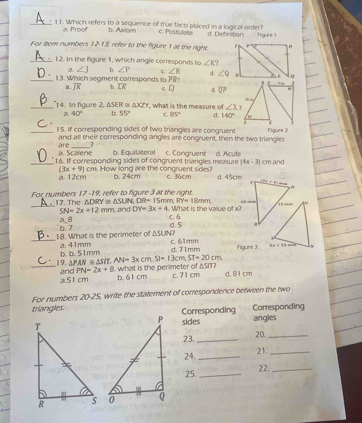 Which refers to a sequence of true facts placed in a logical order?
a. Proof b. Axiom c. Postulate d. Definition Figure 1
For item numbers 12-13, refer to the figure 1 at the right. 
_12. In the figure 1, which angle corresponds to ∠ K ?
a. ∠ J b. ∠ P c. ∠ R d. ∠ Q
_13. Which segment corresponds to overline PR?
a. overline JK b. overline LK c. overline LJ d. overline QP
_14. In figure 2, △ SER≌ △ XZY , what is the measure of ∠ X
a. 40° b. 55° C. 85° d. 140°
_15. If corresponding sides of two triangles are congruent Figure 2
and all their corresponding angles are congruent, then the two triangles
are_ 7
a. Scalene b. Equilateral c. Congruent d. Acute
_16. If corresponding sides of congruent triangles measure (4x-3) cm and
(3x+9)cm. How long are the congruent sides?
a. 12cm b. 24cm c. 36cm d. 45cm
For numbers 17 -19, refer to figure 3 at the right.
_
_17. The △ DRY≌ △ SUN,DR=15mm,RY=18mm,
SN=2x+12mm , and DY=3x+4. What is the value of x?
a._8 c. 6
b. 7 d. 5
18. What is the perimeter of △ SUN
_a. 41mm c. 61mm 
b. b. 51mm d. 71mm Figure 3 
_19. △ PAN≌ △ SIT,AN=3xcm,SI=13cm,ST=20cm, △ SIT?
and PN=2x+8. what is the perimeter of
a.51 cm b. 61 cm c. 71 cm d.81 cm
For numbers 20-25, write the statement of correspondence between the two
triangles. Corresponding
Corresponding
sides
angles
23. _20._
24. _21._
25._ 22._