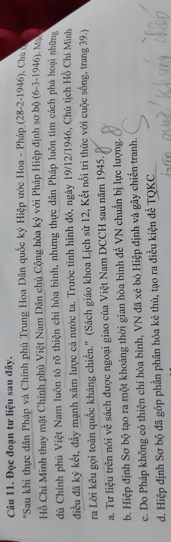 Đọc đoạn tư liệu sau đây.
'Sau khi thực dân Pháp và Chính phủ Trung Hoa Dân quốc ký Hiệp ước Hoa - Pháp (28-2-1946), Chủ t
Hồ Chí Minh thay mặt Chính phủ Việt Nam Dân chủ Cộng hòa ký với Pháp Hiệp định sơ bộ (6-3 -1946). Mặc
dù Chính phủ Việt Nam luôn tỏ rõ thiện chỉ hòa bình, nhưng thực dân Pháp luôn tìm cách phá hoại những
điều đã ký kết, đầy mạnh xâm lược cả nước ta. Trước tình hình đó, ngày 19/12/1946, Chủ tịch Hồ Chí Minh
ra Lời kêu gọi toàn quốc kháng chiến." (Sách giáo khoa Lịch sử 12, Kết nối tri thức với cuộc sống, trang 39.)
a. Tư liệu trên nói về sách được ngoại giao của Việt Nam DCCH sau năm 1945.
b. Hiệp định Sơ bộ tạo ra một khoảng thời gian hòa bình để VN chuẩn bị lực lượng.
c. Do Pháp không có thiện chí hòa bình, VN đã xé bỏ Hiệp định và gây chiến tranh.
d. Hiệp định Sơ bộ đã góp phần phân hóa kẻ thù, tạo ra điều kiện để TQKC