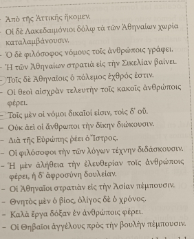 Απὸ τῆς λττικης ηκομεν.
Οἰ δέ Λακεδαιμόνιοι δόλφ τά τῶν λθηναίων χωρία
καταλαμβάνουσιν,
Οδέ φιλόσοφος νόμουνς τοῖς ἀνθρώποις γράφει.
- "Η τῶν Αθηναίων στρατιά εἰς την Σικελίαν βαίνει,
Τοῖς δΡ Αθηναῖοις ό πόλεμος ἐχθρός εστιν.
Οἰ θεοὶ αἰσχράν τελευτήν τοῖς κακοῖς ἀνθρώποις
φέρει,
Τος μὸν οἰ νόμοι δικαῖοί είσιν, τοίς delta ' oŭ.
Ούκ ἀεὶ οἰ ἄνθρωποι την δίκην διώκουσιν.
διά της Ευρρωπης ρέει ό δΤστρος.
Οί φιλόσοφοι την τῶν λόγων τέχνην διδάσκουσιν.
- Η μὸν ἀλήθεια τήν ἐλευθερίαν τοῖς ἀνθρώποις
φέρει, η 0' ἀφροσύνη δουλείαν,
- Οἰ Αθηναίοι στρατιάν είς τήν λσίαν πέμπουσιν.
- Θνητός μεν ό βίοςδ όλίγος δέ ό χρόνος.
- Καλά ξργα δόξαν ἐν άνθρώποις φέρει.
- Οί Θηβαῖοι άγγέλουνς πρὸς την βουλην πέμπουσιν.