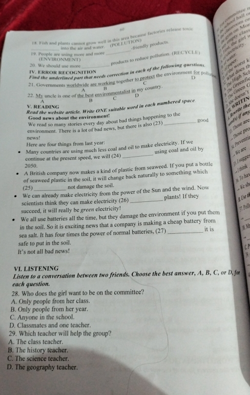 60
18. Fish and plants cannot grow well in this area beçause factories release toxi
committe se school haff .
classroom o  gym on M
a= empty cla Aelectricity
_into the air and water (POLLUTION)
-friendly products.
_products to reduce pollution. (RECYCLE) ` ot. the girl 
19. People are using more and more
(ENVIRONMENT)
20. We should use more
Find the underlined part that needs correction in each of the following questions À satiça
IV. ERROR RECOGNITION
paper
the worst  .
21. Governments worldwide are working together to protect the environment for polluto D  What does 1
C
fe Green f
A B
The High Sc
S  osn  
A B C D
The Green (
22. My uncle is one of the best environmentalist in my country.
V. READING
« WRÍTIN
Read the website article. Write ONE suitable word in each numbered space
We read so many stories every day about bad things happening to the Revrite the
Good news about the environment!
: Those are
environment. There is a lot of bad news, but there is also (23) _good
news!
Those pré
Here are four things from last year:
d Preventi
Many countries are using much less coal and oil to make electricity. If we
We are
continue at the present speed, we will (24) _using coal and oil by
2050.
A British company now makes a kind of plastic from seaweed. If you put a bottle ¡ l sugge.
of seaweed plastic in the soil, it will change back naturally to something which  1think
# To hav
(25) not damage the soil.
We can already make electricity from the power of the Sun and the wind. Now    we shi
scientists think they can make electricity (26) _plants! If they R Ese th
succeed, it will really be green electricity!
17. Poll
We all use batteries all the time, but they damage the environment if you put them
in the soil. So it is exciting news that a company is making a cheap battery from
it is
 M
sea salt. It has four times the power of normal batteries, (27)_
-
safe to put in the soil.
C.P
It's not all bad news!
VI. LISTENING
Listen to a conversation between two friends. Choose the best answer, A, B, C, or D, for
each question.
28. Who does the girl want to be on the committee?
A. Only people from her class.
B. Only people from her year.
C. Anyone in the school.
D. Classmates and one teacher.
29. Which teacher will help the group?
A. The class teacher.
B. The history teacher.
C. The science teacher.
D. The geography teacher.