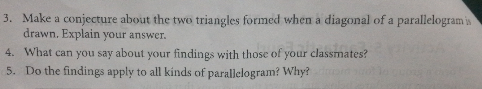 Make a conjecture about the two triangles formed when a diagonal of a parallelogram is 
drawn. Explain your answer. 
4. What can you say about your findings with those of your classmates? 
5. Do the findings apply to all kinds of parallelogram? Why?