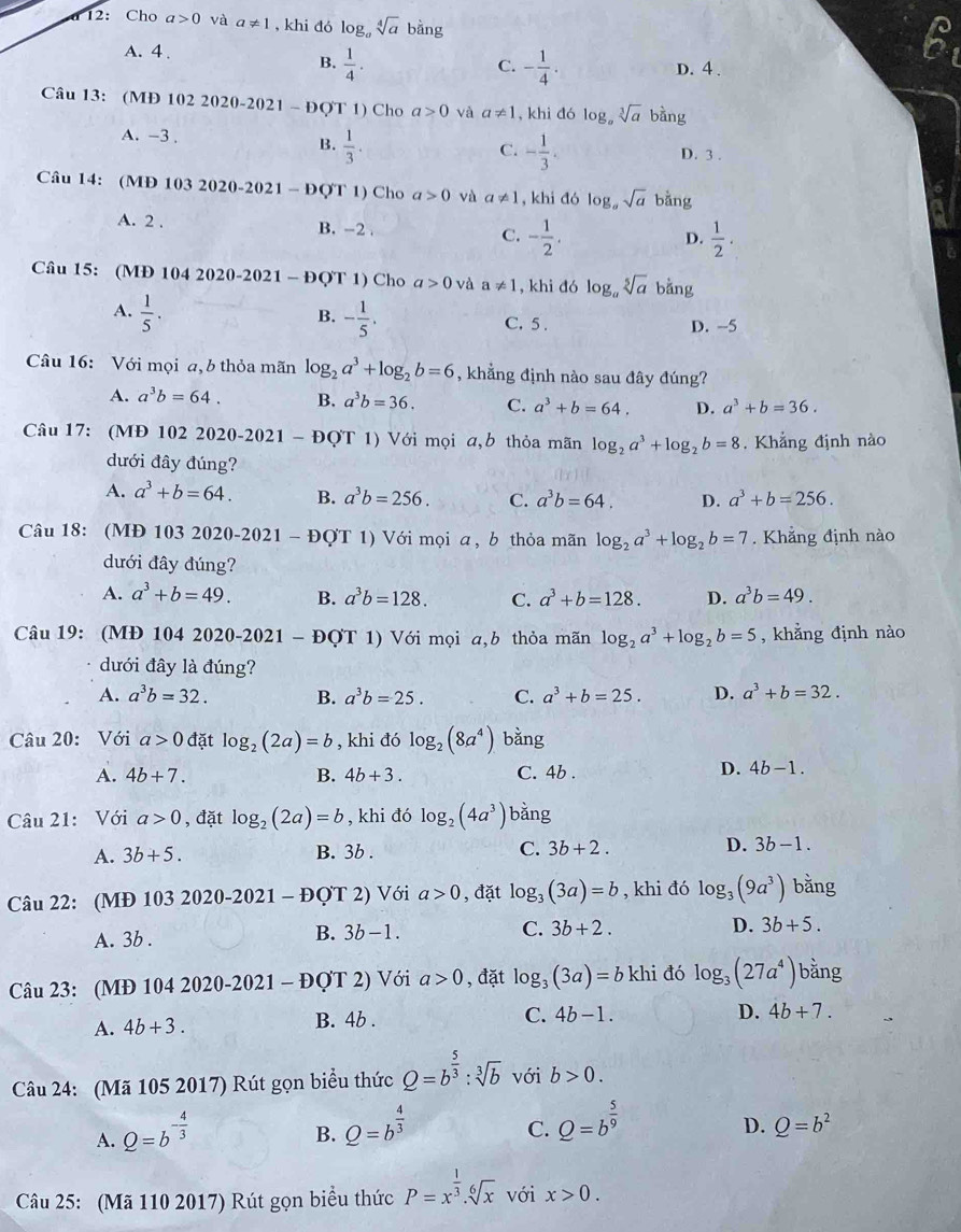 a 12: Cho a>0 và a!= 1 , khi đó log _a sqrt[4](a) bằng
A. 4 .
C.
B.  1/4 . - 1/4 . D. 4 .
Câu 13: (MĐ 102 2020-2021 - ĐQT 1) Cho a>0 và a!= 1 , khi đó log。 sqrt[3](a) bàng
A. -3 . B.  1/3 .
C. - 1/3 . D. 3 .
Câu 14: (MĐ 103 2020-2021 - ĐQT 1) Cho a>0 và a!= 1 , khi đó log。 sqrt(a) bằng or
A. 2 . B. -2 . C. - 1/2 .
D.  1/2 .
Câu 15: (MĐ 104 2020-2021 - ĐQT 1) Cho a>0 và a!= 1 , khi đó log。 sqrt[5](a) bằng
B.
A.  1/5 · - 1/5 . C.5 .
D. -5
Câu 16: Với mọi a, b thỏa mãn log _2a^3+log _2b=6 , khẳng định nào sau đây đúng?
A. a^3b=64. B. a^3b=36. C. a^3+b=64. D. a^3+b=36.
Câu 17: (MĐ 102 2020-2021 - ĐQT 1) Với mọi a,b thỏa mãn log _2a^3+log _2b=8 Khẳng định nào
dưới đây đúng?
A. a^3+b=64. B. a^3b=256. C. a^3b=64. D. a^3+b=256.
Câu 18: (MĐ 103 2020-2021 - ĐợT 1) Với mọi α, b thỏa mãn log _2a^3+log _2b=7. Khẳng định nào
dưới đây đúng?
A. a^3+b=49. B. a^3b=128. C. a^3+b=128. D. a^3b=49.
Câu 19: (MĐ 104 2020-2021 - ĐợT 1) Với mọi a,b thỏa mãn log _2a^3+log _2b=5 , khẳng định nào
dưới đây là đúng?
A. a^3b=32. B. a^3b=25. C. a^3+b=25. D. a^3+b=32.
Câu 20: Với a>0 đặt log _2(2a)=b , khi đó log _2(8a^4) bǎng
A. 4b+7. B. 4b+3. C. 4b .
D. 4b-1.
Câu 21: Với a>0 , đặt log _2(2a)=b , khi đó log _2(4a^3) bǎng
A. 3b+5. B. 3b . C. 3b+2. D. 3b-1.
Câu 22: (MĐ 103 2020-2021 - ĐQT 2) Với a>0 , đặt log _3(3a)=b , khi đó log _3(9a^3) bǎng
A. 3b .
B. 3b-1. C. 3b+2. D. 3b+5.
Câu 23: (MĐ 104 2020-2021 - ĐợT 2) Với a>0 , đặt log _3(3a)=b khi đó log _3(27a^4) bằng
A. 4b+3. B. 4b . C. 4b-1.
D. 4b+7.
Câu 24: (Mã 105 2017) Rút gọn biểu thức Q=b^(frac 5)3:sqrt[3](b) với b>0.
A. Q=b^(-frac 4)3
B. Q=b^(frac 4)3 Q=b^(frac 5)9
C.
D. Q=b^2
Câu 25: (Mã 110 2017) Rút gọn biểu thức P=x^(frac 1)3.sqrt[6](x) với x>0.