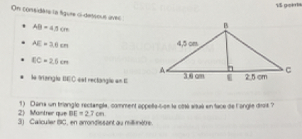 geas 
On considare la figure ci-dessous úvec
AB=4.5cm
AE=3.6cm
EC=2.6cm
le triangle BEC est rectangle en E
1) Darra un triangle rectangle, comment appelle-s-es le côsé sisué en face de l'angle droit ? 
2) Mantrer que BE=2.7cm
3) Calculer BC, en arrondissant au millinètre.