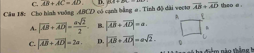 C. overline AB+AC=AD. D. BA+BC=DD
Câu 18: Cho hình vuông ABCD có cạnh bằng a. Tính độ dài vectơ overline AB+overline AD theo a .
A. |overline AB+overline AD|= asqrt(2)/2 . B. |vector AB+vector AD|=a.
C. |vector AB+vector AD|=2a. D. |vector AB+vector AD|=asqrt(2). 
ba điểm nào thằng h