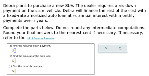 Debra plans to purchase a new SUV. The dealer requires a 20% down
payment on the $30,000 vehicle. Debra will finance the rest of the cost with
a fixed-rate amortized auto loan at 8% annual interest with monthly
payments over s years.
Complete the parts below. Do not round any intermediate computations.
Round your final answers to the nearest cent if necessary. If necessary,
refer to the list of financial formulas.
(a) Find the required down payment.
× 5
$□
(b) Find the amount of the auto loan
s□
(c) Find the monthly payment.
s□