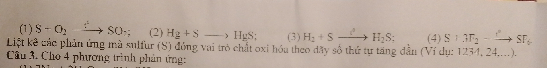 (1) S+O_2xrightarrow t^0SO_2; (2) Hg+Sto HgS; (3) H_2+Sxrightarrow t°H_2S;
(4) S+3F_2xrightarrow t°SF_6. 
Liệt kê các phản ứng mà sulfur (S) đóng vai trò chất oxi hóa theo dãy số thứ tự tăng dần (Ví dụ: 1234, 24,...).
Câu 3. Cho 4 phương trình phản ứng: