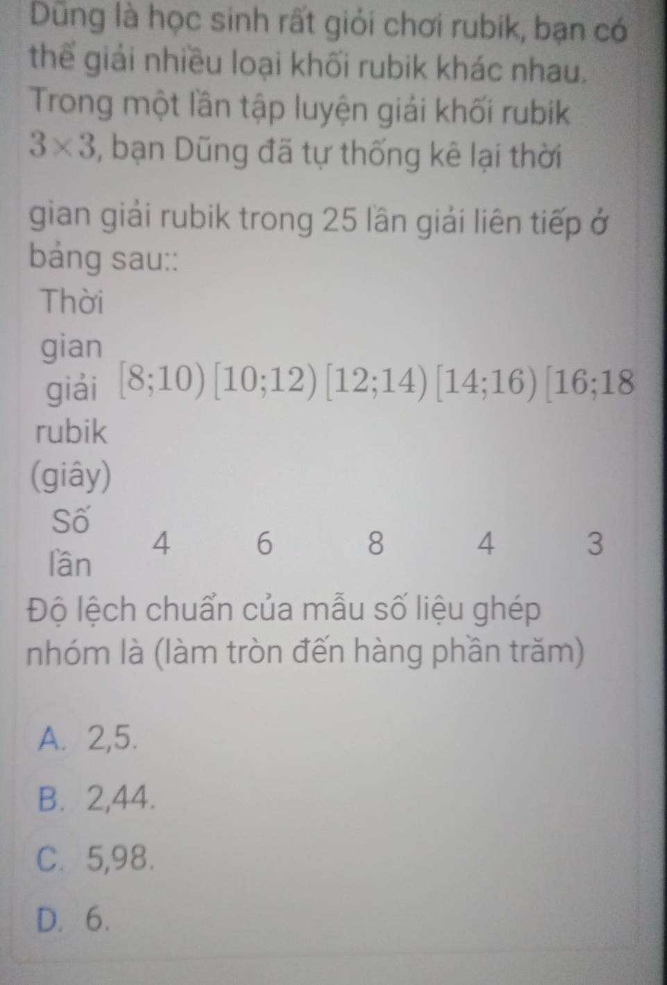 Dũng là học sinh rất giỏi chơi rubik, bạn có
thể giải nhiều loại khối rubik khác nhau.
Trong một lần tập luyện giải khối rubik
3* 3 , bạn Dũng đã tự thống kê lại thời
gian giải rubik trong 25 lần giải liên tiếp ở
bảng sau::
Thời
gian
giải [8;10)[10;12)[12;14)[14;16)[16;18
rubik
(giây)
Số
4
6
8
4
3
lần
Độ lệch chuẩn của mẫu số liệu ghép
nhóm là (làm tròn đến hàng phần trăm)
A. 2, 5.
B. 2, 44.
C. 5, 98.
D. 6.