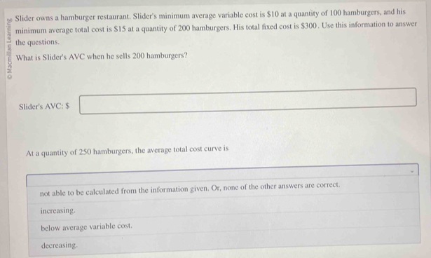 Slider owns a hamburger restaurant. Slider's minimum average variable cost is $10 at a quantity of 100 hamburgers, and his
minimum average total cost is $15 at a quantity of 200 hamburgers. His total fixed cost is $300. Use this information to answer
the questions.
What is Slider's AVC when he sells 200 hamburgers?
Slider's AVC: $
At a quantity of 250 hamburgers, the average total cost curve is
not able to be calculated from the information given. Or, none of the other answers are correct.
increasing.
below average variable cost.
decreasing.