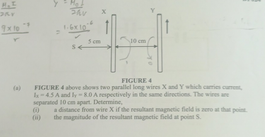 FIGURE 4 
(a) FIGURE 4 above shows two parallel long wires X and Y which carries current,
I_x=4.5A and I_Y=8.0A respectively in the same directions. The wires are 
separated 10 cm apart. Determine, 
(i) a distance from wire X if the resultant magnetic field is zero at that point. 
(ii) the magnitude of the resultant magnetic field at point S.