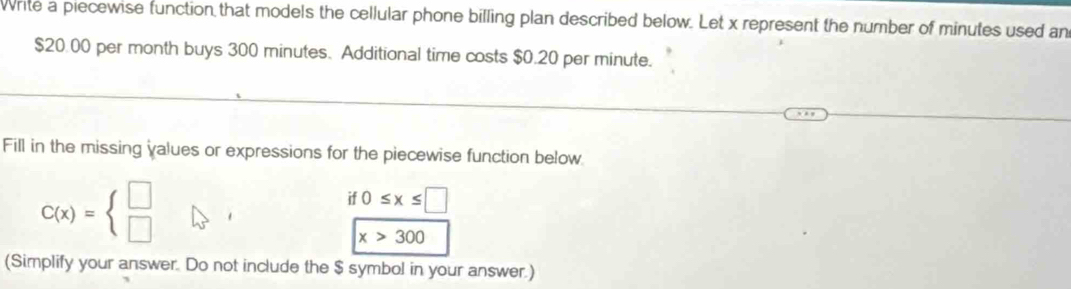 Write a piecewise function that models the cellular phone billing plan described below. Let x represent the number of minutes used an
$20.00 per month buys 300 minutes. Additional time costs $0.20 per minute. 
Fill in the missing values or expressions for the piecewise function below
C(x)=beginarrayl □  □ endarray.
0≤ x≤ □
x>300
(Simplify your answer. Do not include the $ symbol in your answer.)