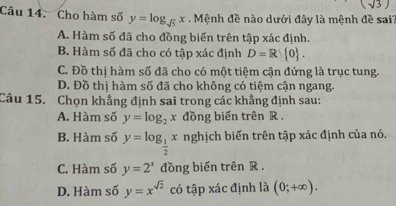 (sqrt(3))
Câu 14. Cho hàm số y=log _sqrt(5)x. Mệnh đề nào dưới đây là mệnh đề sai?
A. Hàm số đã cho đồng biến trên tập xác định.
B. Hàm số đã cho có tập xác định D=R 0.
C. Đồ thị hàm số đã cho có một tiệm cận đứng là trục tung.
D. Đồ thị hàm số đã cho không có tiệm cận ngang.
Câu 15. Chọn khẳng định sai trong các khẳng định sau:
A. Hàm số y=log _2x đồng biến trên R.
B. Hàm số y=log _ 1/2 x nghịch biến trên tập xác định của nó.
C. Hàm số y=2^x đồng biến trên R.
D. Hàm số y=x^(sqrt(2)) có tập xác định là (0;+∈fty ).