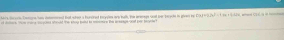 Ak's Bicer Designs has debermined that when s bundred bscycles are built, the average coxt ber bicycle is given by C(x)=0.2x^2-1.6x+8624 Weró C(s) is in hama 
of dulars. Tow many bicyclea should the shop build to mnimize the average cost per bicyole?