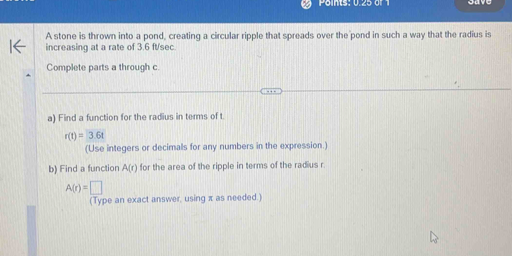 Points: 0.25 of 1 save 
A stone is thrown into a pond, creating a circular ripple that spreads over the pond in such a way that the radius is 
increasing at a rate of 3.6 ft/sec
Complete parts a through c. 
a) Find a function for the radius in terms of t.
r(t)=3.6t
(Use integers or decimals for any numbers in the expression.) 
b) Find a function A(r) for the area of the ripple in terms of the radius r.
A(r)=□
(Type an exact answer, using π as needed.)