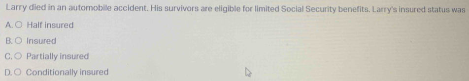 Larry died in an automobile accident. His survivors are eligible for limited Social Security benefits. Larry's insured status was
A. ○ Half insured
B. ○ Insured
C. ○ Partially insured
D. ○ Conditionally insured