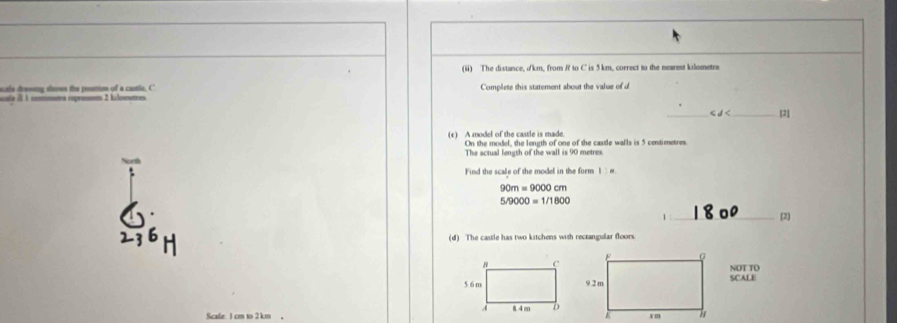 (ii) The distance, ikm, from R to C is 5 km, correct to the nearest kilometre
scalo drewing srows the postion of a canlo, C 
scale ill 1 comntra roprésmas 2 kilosetres. Complete this statement about the value of d
_ d< _[2] 
(c) A model of the castle is made. On the model, the length of one of the castle walls is  5 centimetres
The actual length of the wall is 90 metres. 
Find the scale of the model in the form I : w.
90m=9000cm
5/9000=1/1800
1 _(2] 
(d) The castle has two kitchens with rectangular floors. 
NOT TO 
SCALE 
Scale: 1 cm to 2 km 。