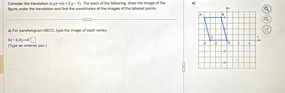 Consider the translation (x,y)to (x+2,y-1). For each of the following, draw the image of the 
figure under the translation and find the coordinates of the images of the labeled points. 
a) For parallelogram ABCD, type the image of each vertex.
A(-4,4)to A'□
(Type an ordered pair.)