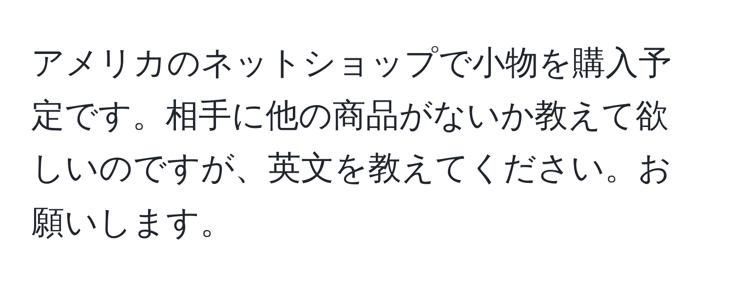 アメリカのネットショップで小物を購入予定です。相手に他の商品がないか教えて欲しいのですが、英文を教えてください。お願いします。