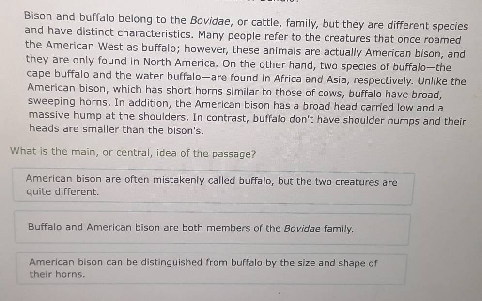 Bison and buffalo belong to the Bovidae, or cattle, family, but they are different species
and have distinct characteristics. Many people refer to the creatures that once roamed
the American West as buffalo; however, these animals are actually American bison, and
they are only found in North America. On the other hand, two species of buffalo—the
cape buffalo and the water buffalo—are found in Africa and Asia, respectively. Unlike the
American bison, which has short horns similar to those of cows, buffalo have broad,
sweeping horns. In addition, the American bison has a broad head carried low and a
massive hump at the shoulders. In contrast, buffalo don't have shoulder humps and their
heads are smaller than the bison's.
What is the main, or central, idea of the passage?
American bison are often mistakenly called buffalo, but the two creatures are
quite different.
Buffalo and American bison are both members of the Bovidae family.
American bison can be distinguished from buffalo by the size and shape of
their horns.