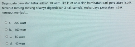 Daya suatu peralatan listrik adalah 10 watt. Jika kuat arus dan hambatan dari peralatan listrik
tersebut masing-masing nilainya digandakan 2 kali semula, maka daya peralatan listrik
tersebut menjadi....
a. 200 watt
b. 160 watt
c. 80 watt
d. 40 watt