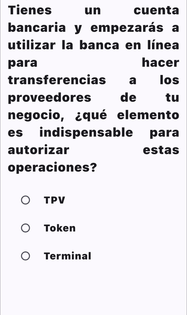 Tienes un cuenta
bancaria y empezarás a
utilizar la banca en línea
para hacer
transferencias a los
proveedores de €tu
negocio, ¿qué elemento
es indispensable para
autorizar estas
operaciones?
TPV
Token
Terminal