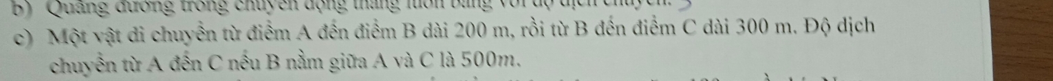 ' 'Quang đương trong chuy en động tháng lôn bằng với dộ địch ch 
c) Một vật di chuyển từ điểm A đến điểm B dài 200 m, rồi từ B đến điểm C dài 300 m. Độ dịch 
chuyển từ A đến C nếu B nằm giữa A và C là 500m.