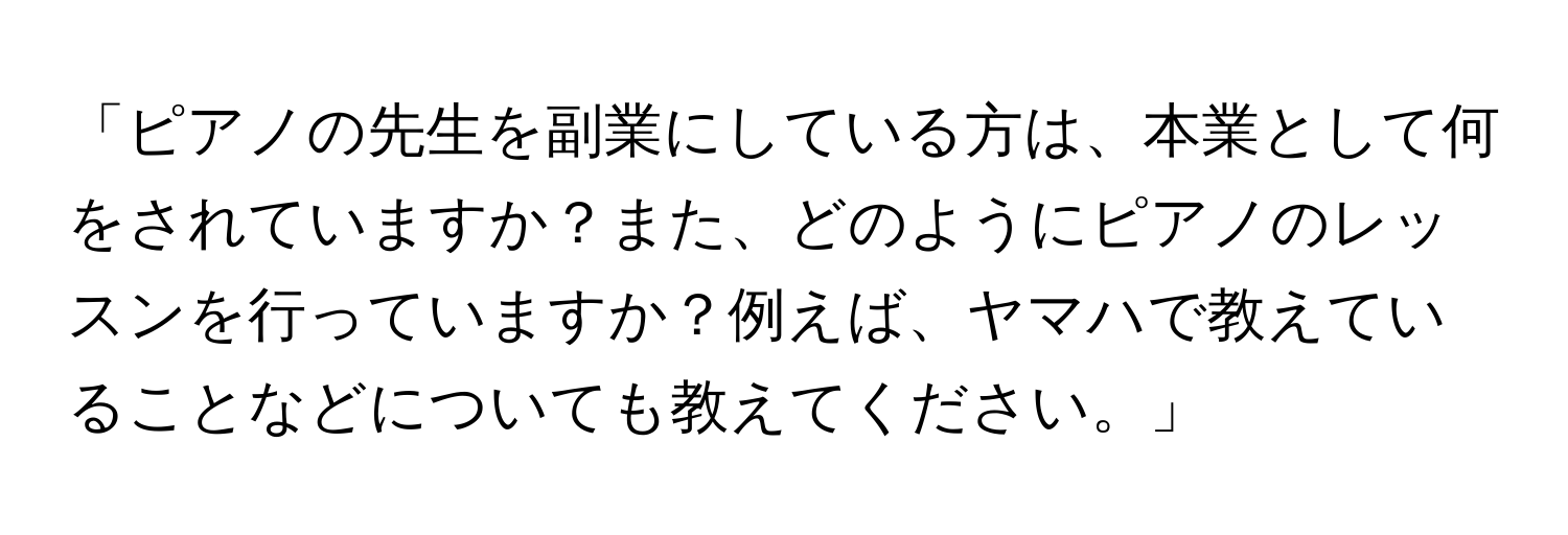 「ピアノの先生を副業にしている方は、本業として何をされていますか？また、どのようにピアノのレッスンを行っていますか？例えば、ヤマハで教えていることなどについても教えてください。」