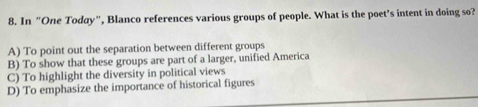 In "One Today", Blanco references various groups of people. What is the poet’s intent in doing so?
A) To point out the separation between different groups
B) To show that these groups are part of a larger, unified America
C) To highlight the diversity in political views
D) To emphasize the importance of historical figures