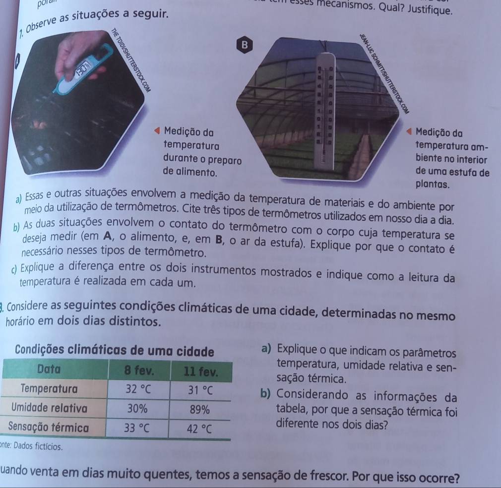 poran
esses mecanismos. Qual? Justifique.
erve as situações a seguir.
B
a
Medição da Medição da
temperatura temperatura am-
biente no interior
durante o preparo de uma estufa de
de alimento. plantas.
a) Essas e outras situações envolvem a medição da temperatura de materiais e do ambiente por
meio da utilização de termômetros. Cite três tipos de termômetros utilizados em nosso dia a dia.
b) As duas situações envolvem o contato do termômetro com o corpo cuja temperatura se
deseja medir (em A, o alimento, e, em B, o ar da estufa). Explique por que o contato é
necessário nesses tipos de termômetro.
c) Explique a diferença entre os dois instrumentos mostrados e indique como a leitura da
temperatura é realizada em cada um.
8. Considere as seguintes condições climáticas de uma cidade, determinadas no mesmo
horário em dois dias distintos.
Explique o que indicam os parâmetros
temperatura, umidade relativa e sen-
sação térmica.
) Considerando as informações da
tabela, por que a sensação térmica foi
diferente nos dois dias?
on
Quando venta em dias muito quentes, temos a sensação de frescor. Por que isso ocorre?