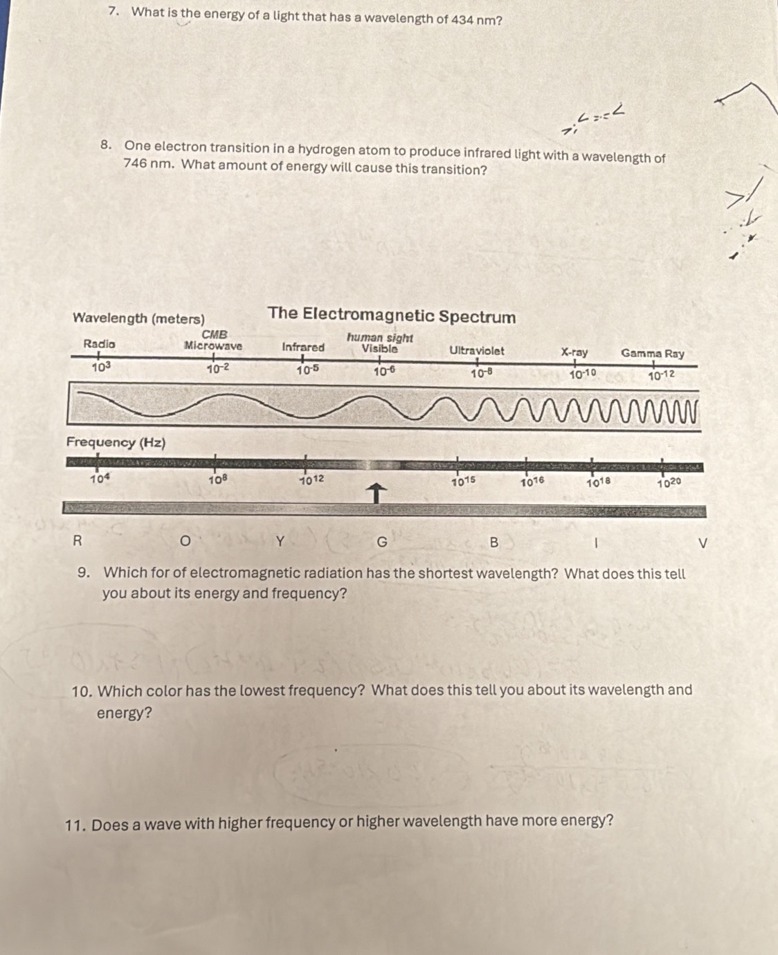 What is the energy of a light that has a wavelength of 434 nm?
8. One electron transition in a hydrogen atom to produce infrared light with a wavelength of
746 nm. What amount of energy will cause this transition?
R
Y
G
B
V
9. Which for of electromagnetic radiation has the shortest wavelength? What does this tell
you about its energy and frequency?
10. Which color has the lowest frequency? What does this tell you about its wavelength and
energy?
11. Does a wave with higher frequency or higher wavelength have more energy?