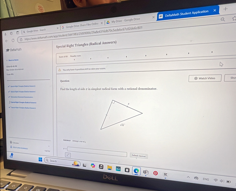 × DeltaMath Student Application
9 Google Drive - Search G Google Drive: Share Files Online X My Drive - Google Drive
C https://www.deitamath.com/app/student/3441983/25009084/29a8e4316db70c5edebc67c02de6c801
* DeltaMath Special Right Triangles (Radical Answers)
Score: 6/10 Penalty: none
.
1 1 1 . .
← Back to Home
CD16 45-45-90
Due October 1.8 at fr10 AM You only have 4 questions left to raise your score.
Grade 12
Question Watch Video Sho
* Ssca Rigne Trungs (Radical Amwers)
Naisus Right Triangtes (Radical Avmoers) Find the length of side x in simplest radical form with a rational denominator.
Rationallión Monmial Onmmnators
Special Right Trangles (Radical Anwers) 
Sunsal Right Trangtos (Radical Anwers)
Answer Attempt s out of 5
Colcdatoe
z=|
NELLY LUNAAVABADO Log Out
Submit Answer
Q Search
ENG