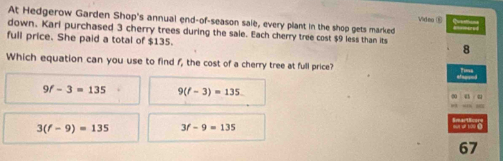 At Hedgerow Garden Shop's annual end-of-season sale, every plant in the shop gets marked anvmered
Video ⑤ Questions
down. Kari purchased 3 cherry trees during the sale. Each cherry tree cost $9 less than its
full price. She paid a total of $135.
8
Which equation can you use to find f, the cost of a cherry tree at full price? efegced
Tima
9f-3=135
9(f-3)=135
0 01
Smart Ecore
3(f-9)=135 ou 100 ③
3f-9=135
67