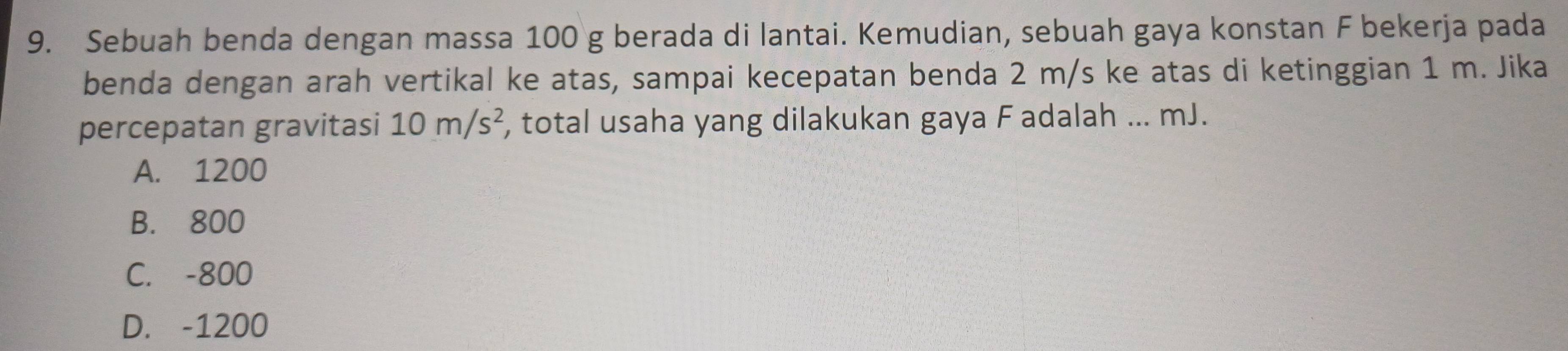 Sebuah benda dengan massa 100 g berada di lantai. Kemudian, sebuah gaya konstan F bekerja pada
benda dengan arah vertikal ke atas, sampai kecepatan benda 2 m/s ke atas di ketinggian 1 m. Jika
percepatan gravitasi 10m/s^2 , total usaha yang dilakukan gaya F adalah ... mJ.
A. 1200
B. 800
C. -800
D. -1200