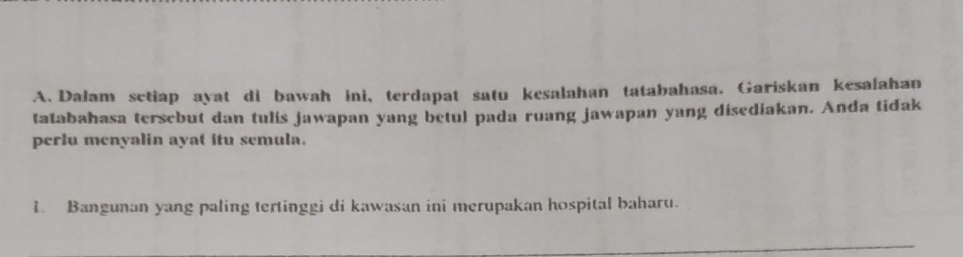 Dalam setiap ayat di bawah ini, terdapat satu kesalahan tatabahasa. Gariskan kesafahan 
tatabahasa tersebut dan tulis jawapan yang betul pada ruang jawapan yang disediakan. Anda tidak 
perlu menyalin ayat itu semula. 
1. Bangunan yang paling tertinggi di kawasan ini merupakan hospital baharu.