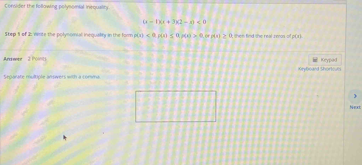 Consider the following polynomial inequality.
(x-1)(x+3)(2-x)<0</tex> 
Step 1 of 2 : Write the polynomial inequality in the form p(x)<0</tex>, p(x)≤ 0, p(x)>0 , or p(x)≥ 0 : then find the real zeros o p(x). 
Answer 2 Points 
Keypad 
Keyboard Shortcuts 
Separate multiple answers with a comma. 
Next