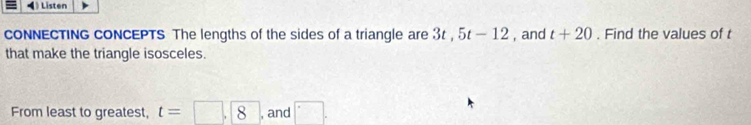 Listen 
cONNECTING CONCEPTS The lengths of the sides of a triangle are 3t, 5t-12 , and t+20. Find the values of t
that make the triangle isosceles. 
From least to greatest, t=□ , 8 , and □.